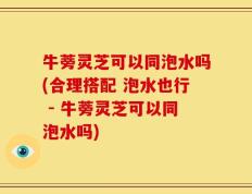 牛蒡灵芝可以同泡水吗(合理搭配 泡水也行 - 牛蒡灵芝可以同泡水吗)