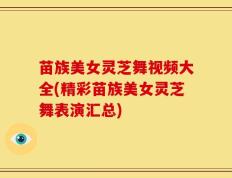 苗族美女灵芝舞视频大全(精彩苗族美女灵芝舞表演汇总)