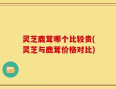 灵芝鹿茸哪个比较贵(灵芝与鹿茸价格对比)