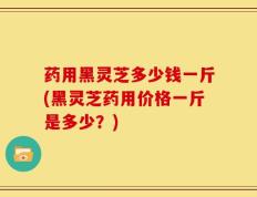 药用黑灵芝多少钱一斤(黑灵芝药用价格一斤是多少？)