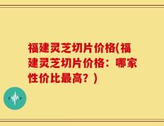 福建灵芝切片价格(福建灵芝切片价格：哪家性价比最高？)