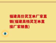 福建高价灵芝米厂家直销(福建高档灵芝米直接厂家销售)