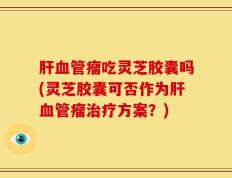 肝血管瘤吃灵芝胶囊吗(灵芝胶囊可否作为肝血管瘤治疗方案？)