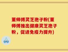 董师傅灵芝孢子粉(董师傅推出健康灵芝孢子粉，促进免疫力提升)