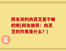 网友说的肉灵芝是干嘛的呢(网友推荐：肉灵芝的作用是什么？)