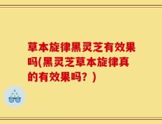 草本旋律黑灵芝有效果吗(黑灵芝草本旋律真的有效果吗？)