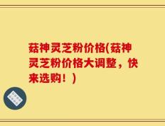 菇神灵芝粉价格(菇神灵芝粉价格大调整，快来选购！)
