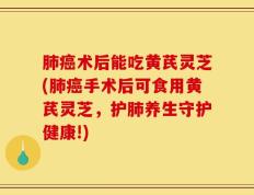 肺癌术后能吃黄芪灵芝(肺癌手术后可食用黄芪灵芝，护肺养生守护健康!)