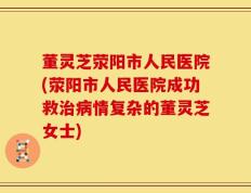 董灵芝荥阳市人民医院(荥阳市人民医院成功救治病情复杂的董灵芝女士)