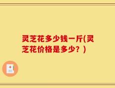 灵芝花多少钱一斤(灵芝花价格是多少？)