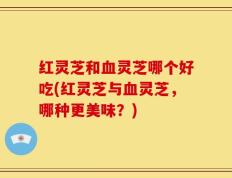 红灵芝和血灵芝哪个好吃(红灵芝与血灵芝，哪种更美味？)
