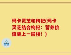 玛卡灵芝和枸杞(玛卡灵芝结合枸杞：营养价值更上一层楼！)