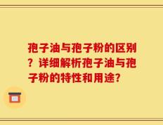 孢子油与孢子粉的区别？详细解析孢子油与孢子粉的特性和用途？