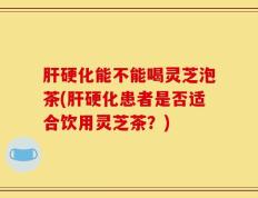 肝硬化能不能喝灵芝泡茶(肝硬化患者是否适合饮用灵芝茶？)