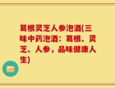 葛根灵芝人参泡酒(三味中药泡酒：葛根、灵芝、人参，品味健康人生)