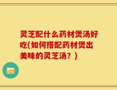 灵芝配什么药材煲汤好吃(如何搭配药材煲出美味的灵芝汤？)