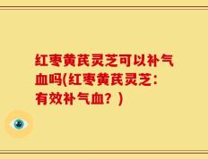 红枣黄芪灵芝可以补气血吗(红枣黄芪灵芝：有效补气血？)