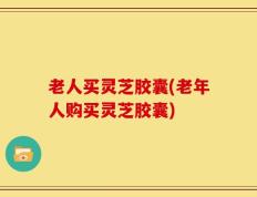 老人买灵芝胶囊(老年人购买灵芝胶囊)