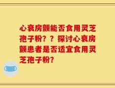心衰房颤能否食用灵芝孢子粉？？探讨心衰房颤患者是否适宜食用灵芝孢子粉？