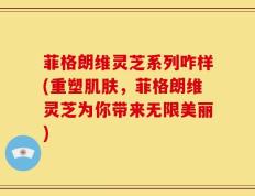 菲格朗维灵芝系列咋样(重塑肌肤，菲格朗维灵芝为你带来无限美丽)