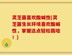 灵芝菌喜欢酸碱性(灵芝菌生长环境喜欢酸碱性，掌握这点轻松栽培！)