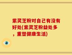 紫灵芝粉对自己有没有好处(紫灵芝粉益处多，重塑健康生活)
