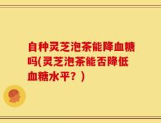 自种灵芝泡茶能降血糖吗(灵芝泡茶能否降低血糖水平？)
