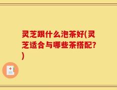 灵芝跟什么泡茶好(灵芝适合与哪些茶搭配？)