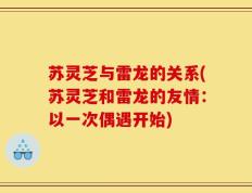 苏灵芝与雷龙的关系(苏灵芝和雷龙的友情：以一次偶遇开始)