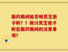 服药期间能否喝灵芝孢子粉？？探讨灵芝孢子粉在服药期间的注意事项？