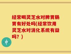 经常喝灵芝水对脾胃肠胃有好处吗(经常饮用灵芝水对消化系统有益吗？)