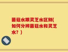 菌菇水跟灵芝水区别(如何分辨菌菇水和灵芝水？)