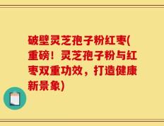 破壁灵芝孢子粉红枣(重磅！灵芝孢子粉与红枣双重功效，打造健康新景象)