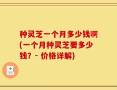 种灵芝一个月多少钱啊(一个月种灵芝要多少钱？- 价格详解)