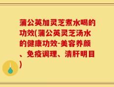 蒲公英加灵芝煮水喝的功效(蒲公英灵芝汤水的健康功效-美容养颜、免疫调理、清肝明目)