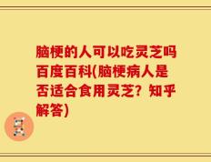 脑梗的人可以吃灵芝吗百度百科(脑梗病人是否适合食用灵芝？知乎解答)