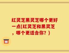 红灵芝黑灵芝哪个更好一点(红灵芝和黑灵芝，哪个更适合你？)