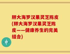 胖大海罗汉果灵芝陈皮(胖大海罗汉果灵芝陈皮——健康养生的完美组合)