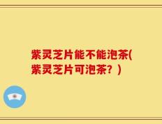 紫灵芝片能不能泡茶(紫灵芝片可泡茶？)