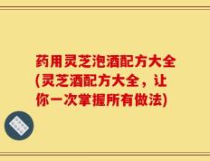 药用灵芝泡酒配方大全(灵芝酒配方大全，让你一次掌握所有做法)