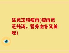 生灵芝炖瘦肉(瘦肉灵芝炖汤，营养滋补又美味)