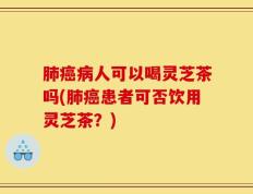 肺癌病人可以喝灵芝茶吗(肺癌患者可否饮用灵芝茶？)