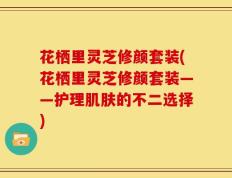 花栖里灵芝修颜套装(花栖里灵芝修颜套装——护理肌肤的不二选择)