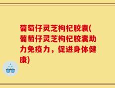葡萄仔灵芝枸杞胶囊(葡萄仔灵芝枸杞胶囊助力免疫力，促进身体健康)