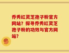 乔秀红灵芝孢子粉官方网站？探寻乔秀红灵芝孢子粉的功效与官方网站？