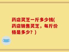 药店灵芝一斤多少钱(药店销售灵芝，每斤价格是多少？)