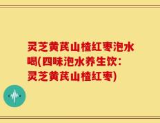 灵芝黄芪山楂红枣泡水喝(四味泡水养生饮：灵芝黄芪山楂红枣)
