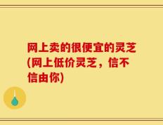 网上卖的很便宜的灵芝(网上低价灵芝，信不信由你)