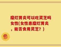 糜烂胃炎可以吃灵芝吗女性(女性患糜烂胃炎，能否食用灵芝？)