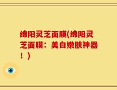 绵阳灵芝面膜(绵阳灵芝面膜：美白嫩肤神器！)